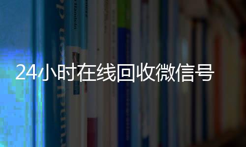 24小时在线回收微信收vx号专业平台（高价回微信号24小时回收）